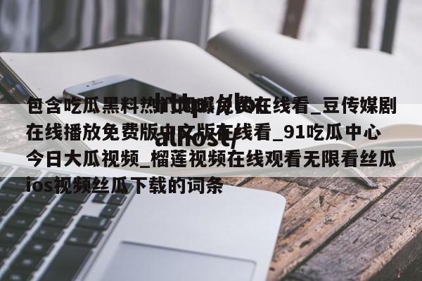 包含吃瓜黑料热门网曝免费在线看_豆传媒剧在线播放免费版中文版在线看_91吃瓜中心今日大瓜视频_榴莲视频在线观看无限看丝瓜ios视频丝瓜下载的词条